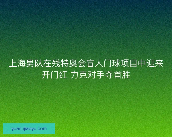 上海男队在残特奥会盲人门球项目中迎来开门红 力克对手夺首胜