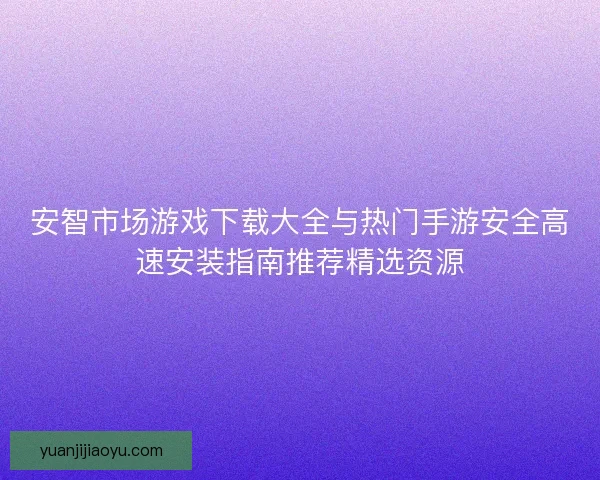 安智市场游戏下载大全与热门手游安全高速安装指南推荐精选资源