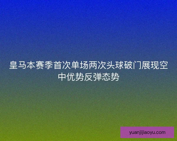 皇马本赛季首次单场两次头球破门展现空中优势反弹态势 皇马本赛季首次单场两次头球破门展现空中优势反弹态势