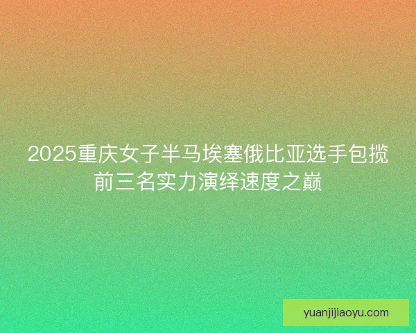 2025重庆女子半马埃塞俄比亚选手包揽前三名实力演绎速度之巅