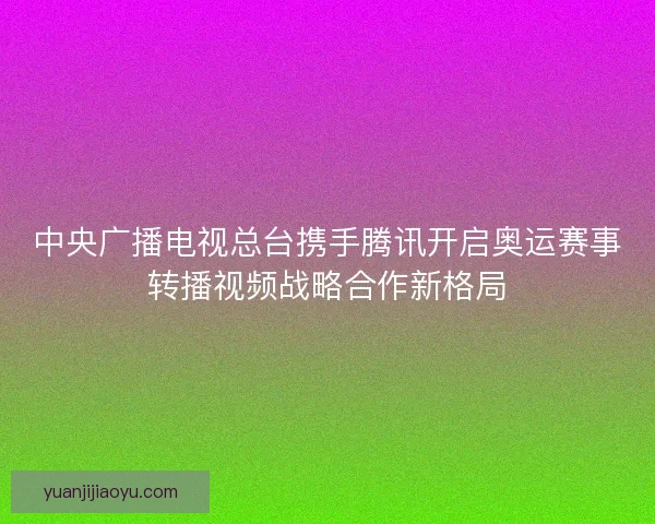 中央广播电视总台携手腾讯开启奥运赛事转播视频战略合作新格局