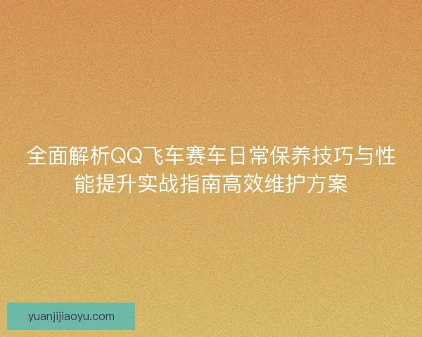 全面解析QQ飞车赛车日常保养技巧与性能提升实战指南高效维护方案 全面解析QQ飞车赛车日常保养技巧与性能提升实战指南高效维护方案