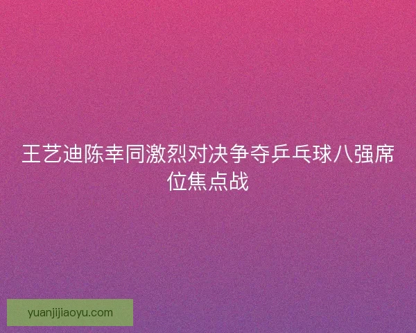 王艺迪陈幸同激烈对决争夺乒乓球八强席位焦点战 王艺迪陈幸同激烈对决争夺乒乓球八强席位焦点战
