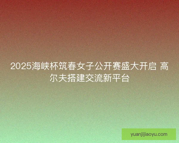 2025海峡杯筑春女子公开赛盛大开启 高尔夫搭建交流新平台