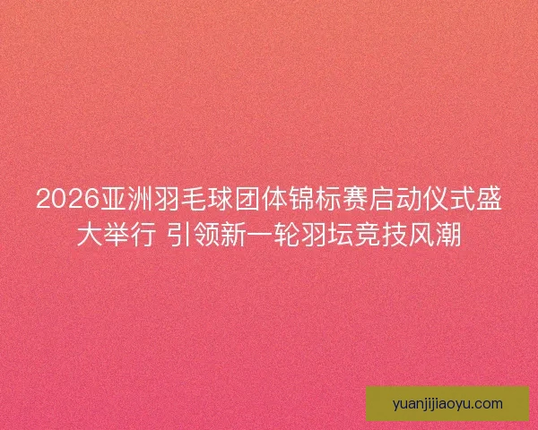 2026亚洲羽毛球团体锦标赛启动仪式盛大举行 引领新一轮羽坛竞技风潮