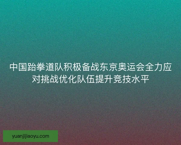 中国跆拳道队积极备战东京奥运会全力应对挑战优化队伍提升竞技水平