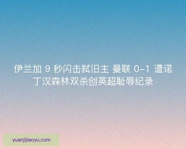 伊兰加 9 秒闪击弑旧主 曼联 0-1 遭诺丁汉森林双杀创英超耻辱纪录
