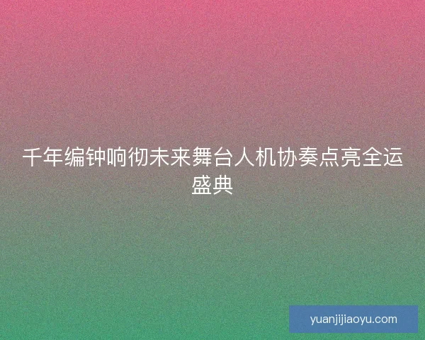 千年编钟响彻未来舞台人机协奏点亮全运盛典