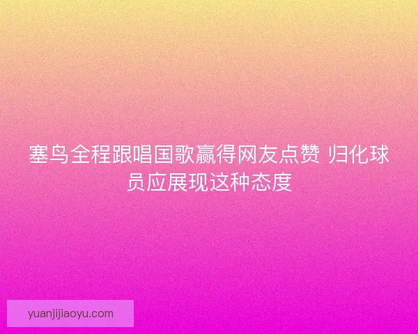 塞鸟全程跟唱国歌赢得网友点赞 归化球员应展现这种态度