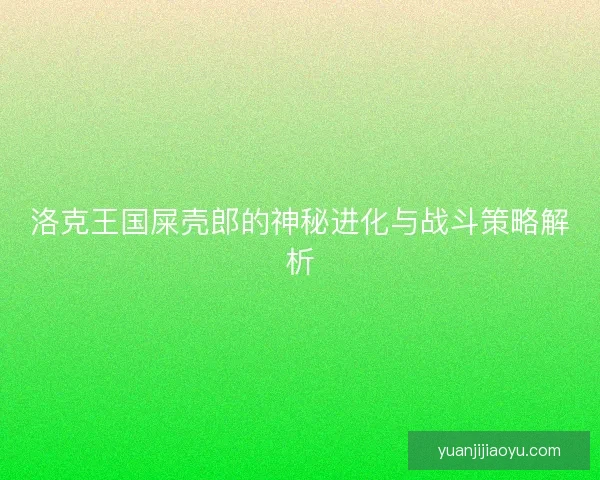 洛克王国屎壳郎的神秘进化与战斗策略解析