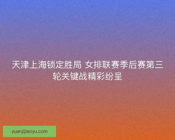天津上海锁定胜局 女排联赛季后赛第三轮关键战精彩纷呈