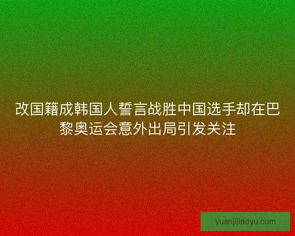 改国籍成韩国人誓言战胜中国选手却在巴黎奥运会意外出局引发关注 改国籍成韩国人誓言战胜中国选手却在巴黎奥运会意外出局引发关注