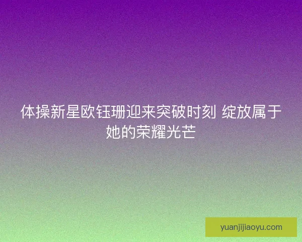 体操新星欧钰珊迎来突破时刻 绽放属于她的荣耀光芒 体操新星欧钰珊迎来突破时刻 绽放属于她的荣耀光芒