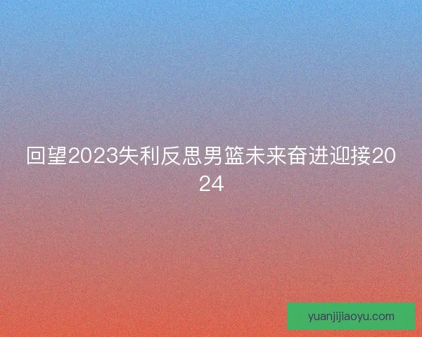 回望2023失利反思男篮未来奋进迎接2024