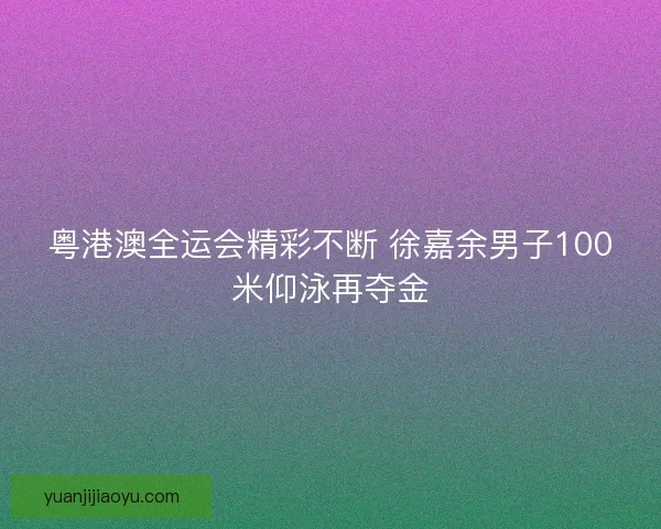 粤港澳全运会精彩不断 徐嘉余男子100米仰泳再夺金