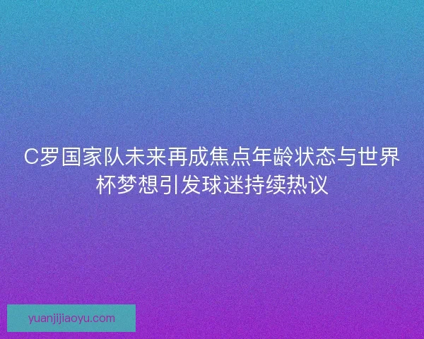 C罗国家队未来再成焦点年龄状态与世界杯梦想引发球迷持续热议