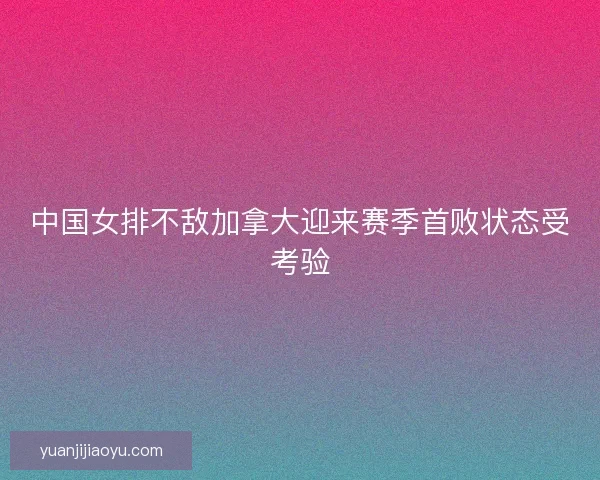 中国女排不敌加拿大迎来赛季首败状态受考验 中国女排不敌加拿大迎来赛季首败状态受考验