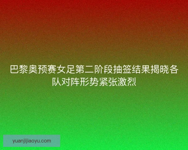 巴黎奥预赛女足第二阶段抽签结果揭晓各队对阵形势紧张激烈 巴黎奥预赛女足第二阶段抽签结果揭晓各队对阵形势紧张激烈