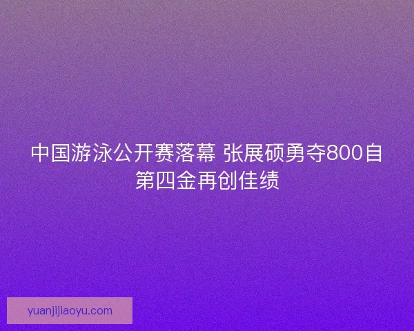 中国游泳公开赛落幕 张展硕勇夺800自第四金再创佳绩 中国游泳公开赛落幕 张展硕勇夺800自第四金再创佳绩